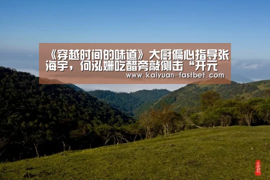《穿越时间的味道》大厨偏心指导张海宇，何泓姗吃醋旁敲侧击“开元体验”